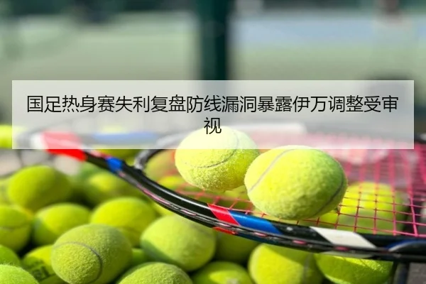 国足热身赛失利复盘防线漏洞暴露伊万调整受审视