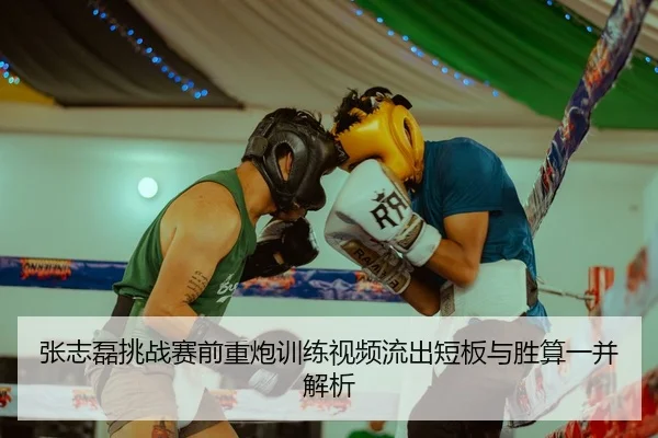张志磊挑战赛前重炮训练视频流出短板与胜算一并解析